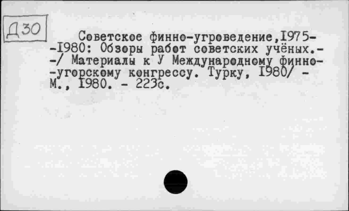 ﻿Советское финно-угроведение,197 5--1980: Обзоры работ советских учёных.--/ Материалы к У Международному сЬинно--угорскому конгрессу. Турку, ІУ80/ -